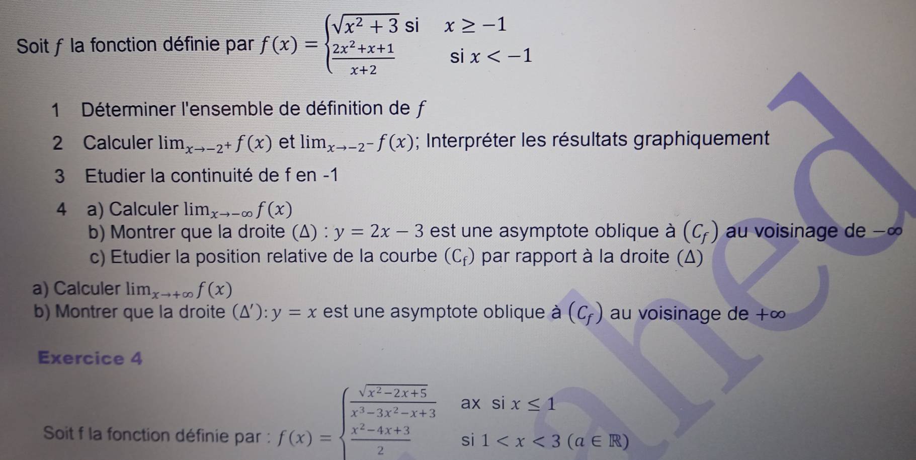 Soit f la fonction définie par f(x)=beginarrayl sqrt(x^2+3)six≥ -1  (2x^2+x+1)/x+2 six
1 Déterminer l'ensemble de définition de f
2 Calculer lim_xto -2^+f(x) et lim_xto -2^-f(x); Interpréter les résultats graphiquement 
3 Etudier la continuité de f en -1
4 a) Calculer lim_xto -∈fty f(x)
b) Montrer que la droite (Δ) : y=2x-3 est une asymptote oblique à (C_f) au voisinage de −∞
c) Etudier la position relative de la courbe (C_f) par rapport à la droite (Δ) 
a) Calculer lim_xto +∈fty f(x)
b) Montrer que la droite (△ '):y=x est une asymptote oblique à (C_f) au voisinage de +∞
Exercice 4 
Soit f la fonction définie par :
f(x)=beginarrayl  (sqrt(x^2-2x+5))/x^3-3x^2-x+3 axsix≤ 1  (x^2-4x+3)/2 si1