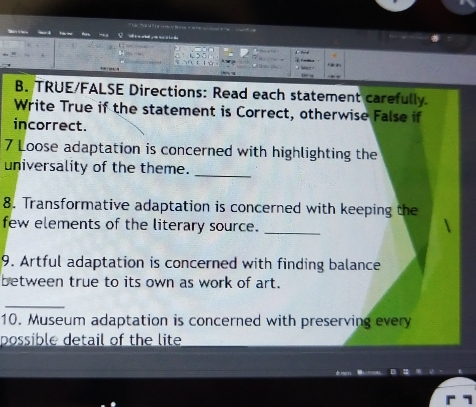 TRUE/FALSE Directions: Read each statement carefully. 
Write True if the statement is Correct, otherwise False if 
incorrect. 
7 Loose adaptation is concerned with highlighting the 
universality of the theme._ 
8. Transformative adaptation is concerned with keeping the 
few elements of the literary source. 
_ 
9. Artful adaptation is concerned with finding balance 
between true to its own as work of art. 
10. Museum adaptation is concerned with preserving every 
possible detail of the lite 
1