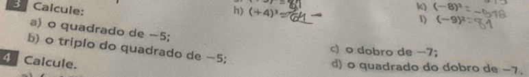 Calcule: 
h) (+4)^3
k) (-8)^3
1) (-9)^2
a) o quadrado de -5; 
b) o triplo do quadrado de −5; 
c) o dobro de −7; 
4 Calcule. 
d) o quadrado do dobro de −7.