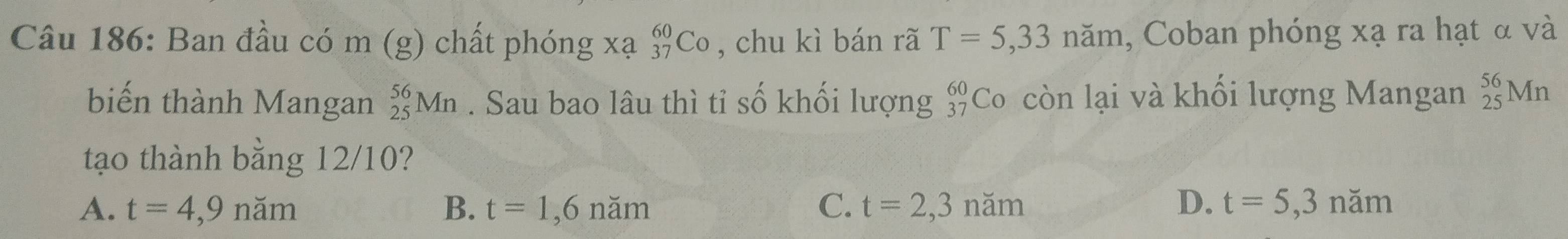 Ban đầu có m (g) chất phóng xạ C o , chu kì bán rã T=5,33nam , Coban phóng xạ ra hạt α và
biến thành Mangan _(25)^(56)Mn. Sau bao lâu thì tỉ số khối lượng beginarrayr 60 37endarray Co còn lại và khối lượng Mangan _(25)^(56)Mn
tạo thành bằng 12/10?
A. t=4,9nam B. t=1,6nam C. t=2,3nam D. t=5,3nam