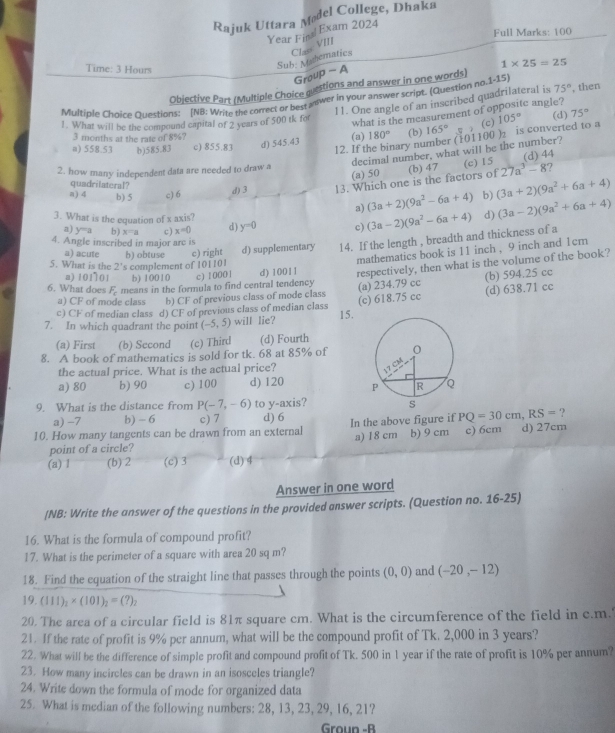 Rajuk Uttara Mødel College, Dhaka
Year Fiml Exam 2024
Full Marks: 100
Time: 3 Hours
Sub: Mehematics Clas: VIII
1* 25=25
Group - A
Objective Part (Multiple Choice guestions and answer in one words)
Multiple Choice Questions: (NB: Write the correct or best anwer in Your answer script. (Question no.1-15) , then
11. One angle of an inscribed quadrilateral is 75°
what is the measurement of oppositc angle?
1. What will be the compound capital of 2 years of 500 tk for (d) 75°
12. If the binary number (101100 )₂ is converted to a 105°
3 months at the rate of 8%?
a) 558.53 b)585.83 c) 855.83 d) 545.43 (a) 180° (b) 165° (c)
decimal number, what will be the number?
(d) 44
(c) 15
2. how many independent data are needed to draw a (a) 50 27a^3-8 7
quadrilateral?
d) 3 13. Which one is the factors of (b) 47
a) 4 b) 5 c) 6 b) (3a+2)(9a^2+6a+4)
a) (3a+2)(9a^2-6a+4) (3a-2)(9a^2+6a+4)
3. What is the equation of x axis?
d)
a) y^(-a) b) x=a c) x=0 d) y=0 c)
4. Angle inscribed in major arc is
5. What is the 2's complement of 101101 b) obtuse c) right d) supplementary 14. If the length , breadth and thickness of a (3a-2)(9a^2-6a+4)
a) acute
mathematics book is 11 inch , 9 inch and 1cm
a) 101 101 b) 10010 c) 1 0001 d) 10011 respectively, then what is the volume of the book?
(b) 594.25 cc
6. What does F_c means in the formula to find central tendency (a) 234.79 cc
a) CF of mode class b) CF of previous class of mode class
(d) 638.71 cc
c) CF of median class d) CF of previous class of median class
7. In which quadrant the point (-5,5) will lie? 15. (c) 618.75 cc
(a) First (b) Second (c) Third (d) Fourth
8. A book of mathematics is sold for tk. 68 at 85% of
the actual price. What is the actual price?
a) 80 b) 90 c) 100 d) 120 
9. What is the distance from P(-7,-6) to y-axis?
PQ=30cm,RS=
a) -7 b) - 6 c) 7 d) 6 ?
10. How many tangents can be drawn from an external In the above figure if b) 9 cm c) 6cm d) 27cm
point of a circle? a) 18 cm
(a) 1 (b) 2 (c) 3 (d) 4
Answer in one word
(NB: Write the answer of the questions in the provided answer scripts. (Question no. 16-25)
16. What is the formula of compound profit?
17. What is the perimeter of a square with area 20 sq m?
18. Find the equation of the straight line that passes through the points (0,0) and (-20,-12)
19. (111)_2* (101)_2=(?)_2
20. The area of a circular field is 81π square cm. What is the circumference of the field in c.m.
21. If the rate of profit is 9% per annum, what will be the compound profit of Tk. 2,000 in 3 years?
22. What will be the difference of simple profit and compound profit of Tk. 500 in 1 year if the rate of profit is 10% per annum?
23. How many incircles can be drawn in an isosceles triangle?
24. Write down the formula of mode for organized data
25. What is median of the following numbers: 28, 13, 23, 29, 16, 21?
Groun -B