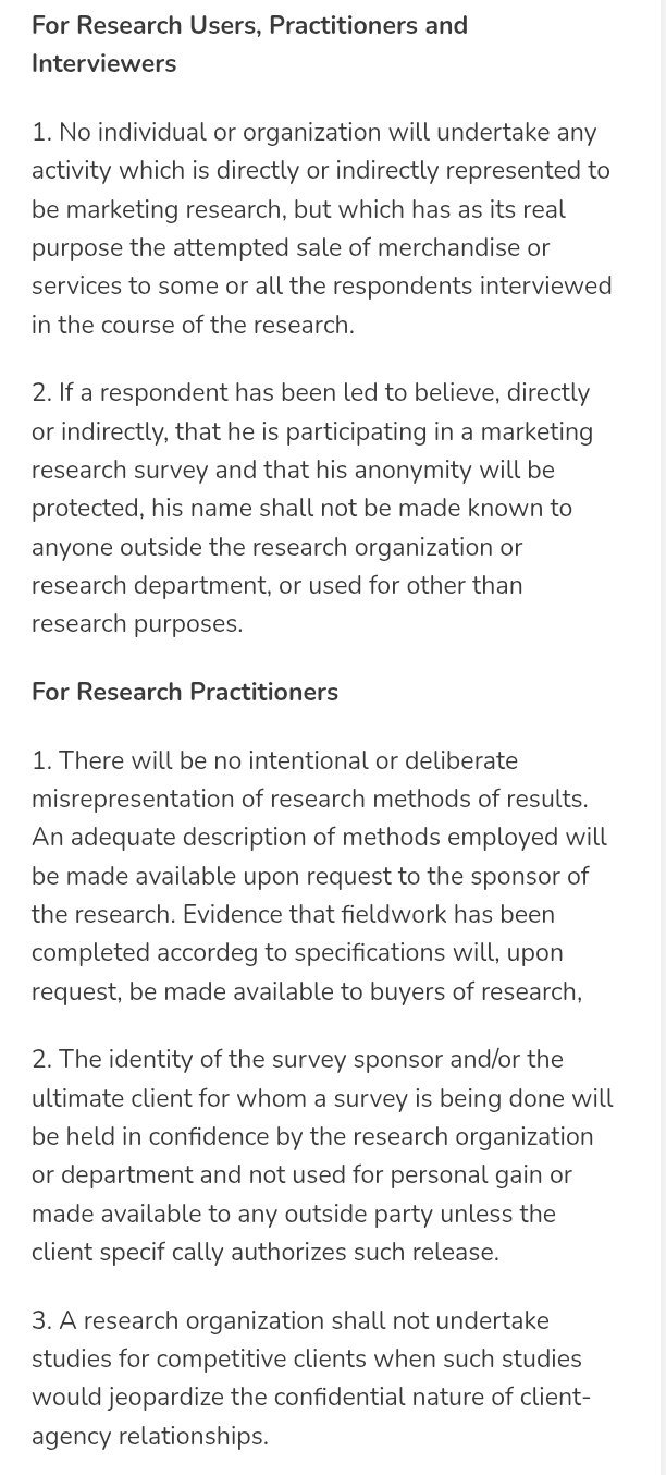 For Research Users, Practitioners and 
Interviewers 
1. No individual or organization will undertake any 
activity which is directly or indirectly represented to 
be marketing research, but which has as its real 
purpose the attempted sale of merchandise or 
services to some or all the respondents interviewed 
in the course of the research. 
2. If a respondent has been led to believe, directly 
or indirectly, that he is participating in a marketing 
research survey and that his anonymity will be 
protected, his name shall not be made known to 
anyone outside the research organization or 
research department, or used for other than 
research purposes. 
For Research Practitioners 
1. There will be no intentional or deliberate 
misrepresentation of research methods of results. 
An adequate description of methods employed will 
be made available upon request to the sponsor of 
the research. Evidence that fieldwork has been 
completed accordeg to specifications will, upon 
request, be made available to buyers of research, 
2. The identity of the survey sponsor and/or the 
ultimate client for whom a survey is being done will 
be held in confidence by the research organization 
or department and not used for personal gain or 
made available to any outside party unless the 
client specif cally authorizes such release. 
3. A research organization shall not undertake 
studies for competitive clients when such studies 
would jeopardize the confidential nature of client- 
agency relationships.