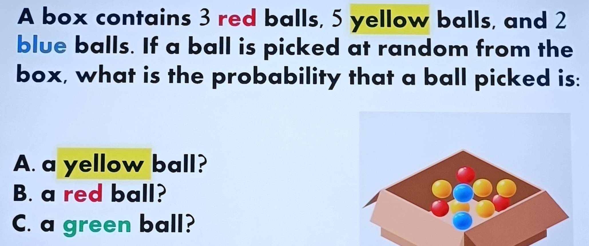 A box contains 3 red balls, 5 yellow balls, and 2
blue balls. If a ball is picked at random from the 
box, what is the probability that a ball picked is: 
A. a yellow ball? 
B. a red ball? 
C. a green ball?