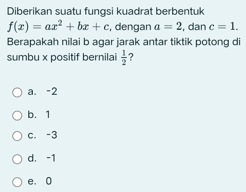 Diberikan suatu fungsi kuadrat berbentuk
f(x)=ax^2+bx+c , dengan a=2 , dan c=1. 
Berapakah nilai b agar jarak antar tiktik potong di
sumbu x positif bernilai  1/2  ?
a. -2
b. 1
c. -3
d. -1
e. 0