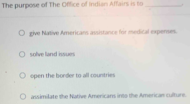 The purpose of The Office of Indian Affairs is to _.
give Native Americans assistance for medical expenses.
solve land issues
open the border to all countries
assimilate the Native Americans into the American culture.