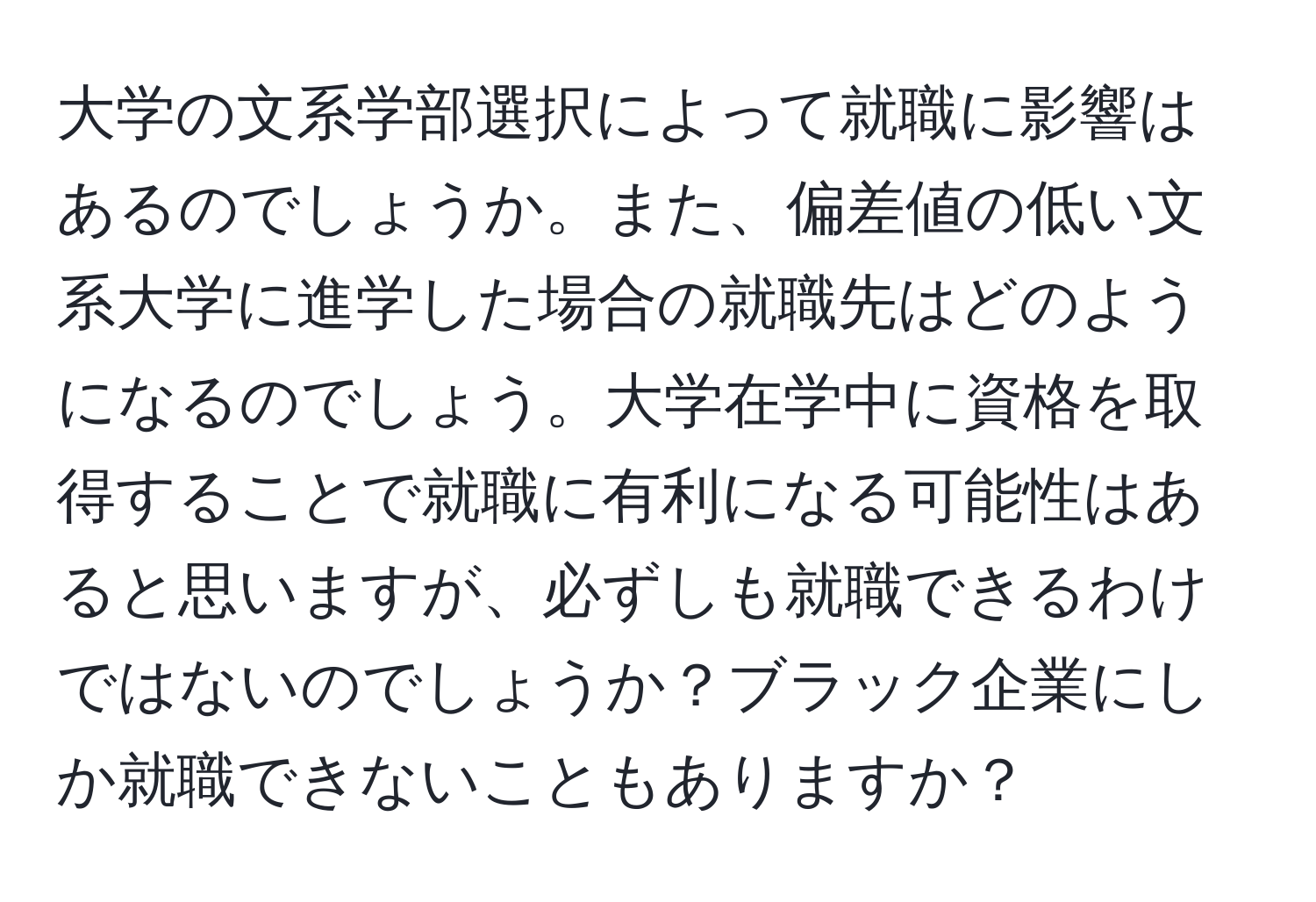 大学の文系学部選択によって就職に影響はあるのでしょうか。また、偏差値の低い文系大学に進学した場合の就職先はどのようになるのでしょう。大学在学中に資格を取得することで就職に有利になる可能性はあると思いますが、必ずしも就職できるわけではないのでしょうか？ブラック企業にしか就職できないこともありますか？