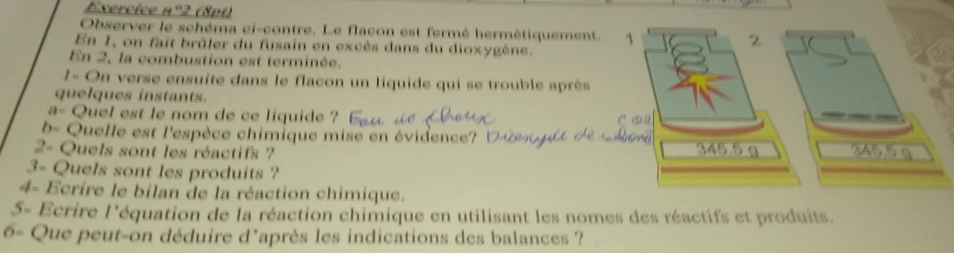 Exercice n°2 (8pt) 
Observer le schéma ci-contre. Le flacon est fermé hermétiquement. 
En 1, on fait brûler du fusain en excès dans du dioxygène. 
En 2, la combustion est terminée. 
1- On verse ensuite dans le flacon un liquide qui se trouble après 
quelques instants. 
a- Quel est le nom de ce liquide ? 
b- Quelle est l'espèce chimique mise en évidence? l 
2- Quels sont les réactifs ? 
3- Quels sont les produits ? 
4- Ecrire le bilan de la réaction chimique. 
5- Ecrire l'équation de la réaction chimique en utilisant les nomes des réactifs et produits. 
6- Que peut-on déduire d'après les indications des balances ?