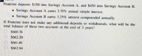 Francine deposits $150 into Savings Account A, and $450 into Savings Account B.
Savings Account A carns 3.75% annual simple interest.
Savings Account B earns 3.25% interest compounded annually.
If Francine does not make any additional deposits or withdrawals, what will be the
total balance of these two accounts at the end of 3 years?
$660.76
$662.20
$661.40
$662.84