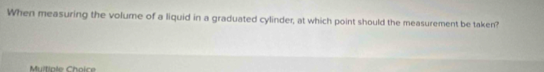 When measuring the volume of a liquid in a graduated cylinder, at which point should the measurement be taken? 
Muitiple Choice