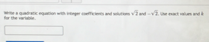 Write a quadratic equation with integer coefficients and solutions sqrt(2) and -sqrt(2). Use exact values and 
for the variable.