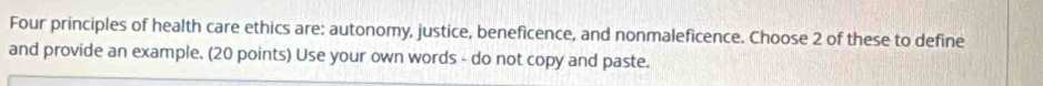 Four principles of health care ethics are: autonomy, justice, beneficence, and nonmaleficence. Choose 2 of these to define 
and provide an example. (20 points) Use your own words - do not copy and paste.