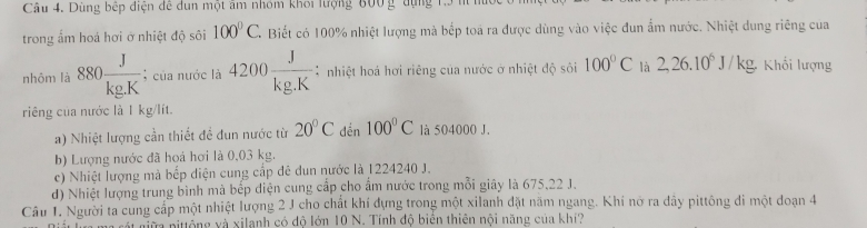 Dùng bếp điện để dun một âm nhóm khoi lượng 600 g dụng 1.3 n
trong ấm hoá hơi ở nhiệt độ sôi 100°C Biết có 100% nhiệt lượng mà bếp toa ra được dùng vào việc đun ẩm nước. Nhiệt dung riêng cua
nhôm là 880 J/kg.K ; của nước là 4200 J/kg.K  * nhiệt hoá hơi riêng của nước ở nhiệt độ sôi 100°C là 2, 26.10^6J/kg, Khối lượng
riêng của nước là 1 kg/lít.
a) Nhiệt lượng cần thiết đề đun nước từ 20°C dến 100°C là 504000 J.
b) Lượng nước đã hoá hơi là 0,03 kg.
c) Nhiệt lượng mà bếp diện cung cấp đê dun nước là 1224240 J.
d) Nhiệt lượng trung bình mà bếp điện cung cấp cho ẩm nước trong mỗi giây là 675, 22 J.
Câu 1. Người ta cung cấp một nhiệt lượng 2 J cho chất khí dựng trong một xilanh đặt năm ngang. Khí nỡ ra dây pittông đi một đoạn 4
va nitổng và xilanh có độ lớn 10 N. Tính độ biển thiên nội năng của khi?