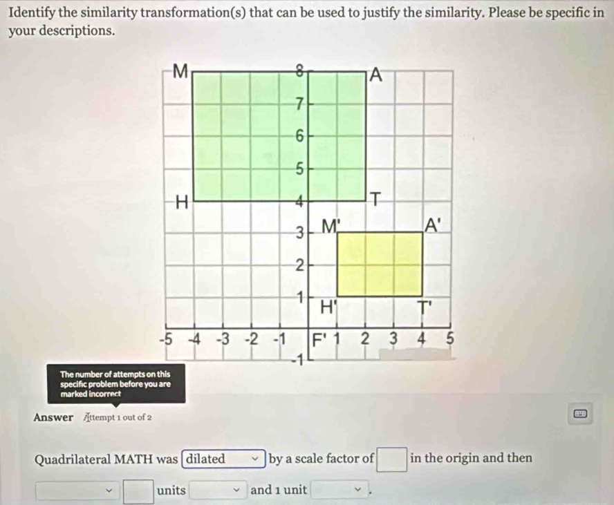 Identify the similarity transformation(s) that can be used to justify the similarity. Please be specific in
your descriptions.
The number of attempts on this
specific problem before you are
marked incorrect
Answer Attempt 1 out of 2
Quadrilateral MATH was dilated by a scale factor of in the origin and then
units and 1 unit .