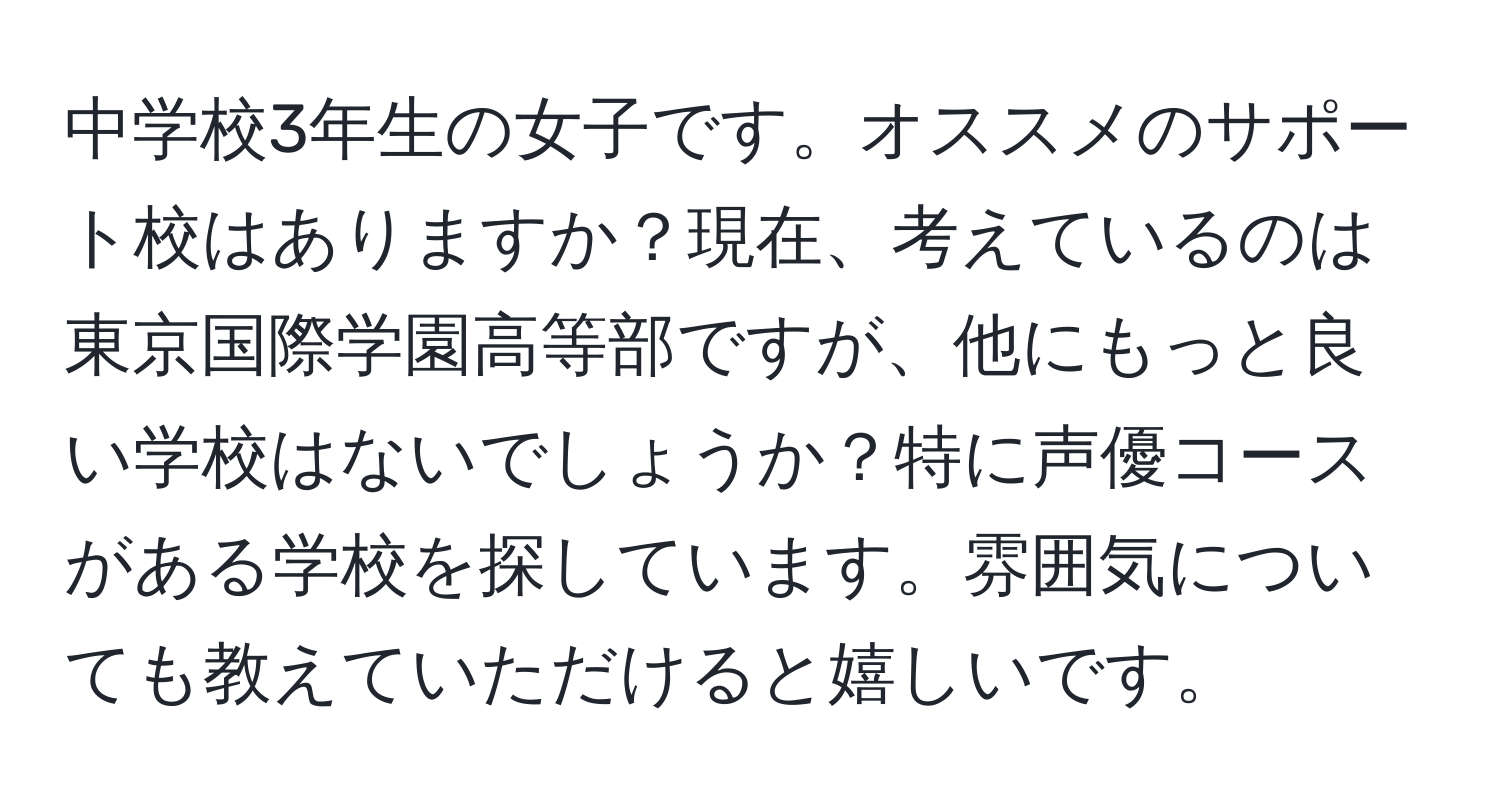 中学校3年生の女子です。オススメのサポート校はありますか？現在、考えているのは東京国際学園高等部ですが、他にもっと良い学校はないでしょうか？特に声優コースがある学校を探しています。雰囲気についても教えていただけると嬉しいです。