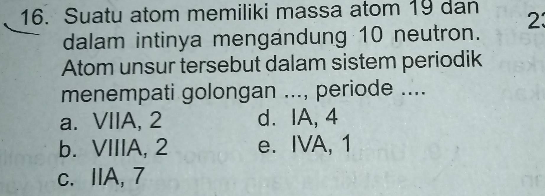 Suatu atom memiliki massa atom 19 dan
23
dalam intinya mengandung 10 neutron.
Atom unsur tersebut dalam sistem periodik
menempati golongan ..., periode ....
a. VIIA, 2 d. IA, 4
b. VIIIA, 2 e. IVA, 1
c. IIA, 7