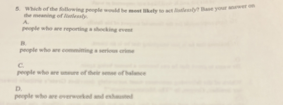 Which of the following people would be most likely to act listlessly? Base your answer on
the meaning of listlessly.
A.
people who are reporting a shocking event
B.
people who are committing a serious crime
C.
people who are unsure of their sense of balance
D.
people who are overworked and exhausted