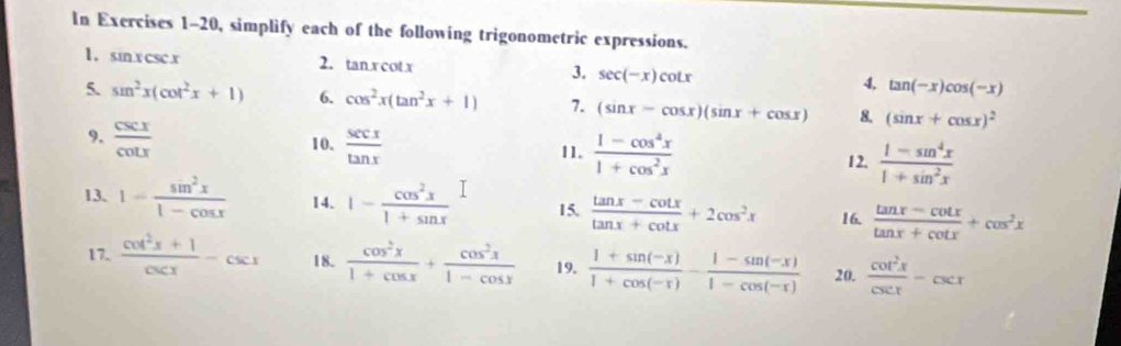 In Exercises 1-20, simplify each of the following trigonometric expressions. 
1. sinx csc.x 2. tan xcot x 3. sec (-x)cot x 4, tan (-x)cos (-x)
5. sin^2x(cot^2x+1) 6. cos^2x(tan^2x+1) 7. (sin x-cos x)(sin x+cos x) 8. (sin x+cos x)^2
9.  csc x/cot x   sec x/tan x 
10. 11.  (1-cos^4x)/1+cos^2x   (1-sin^4x)/1+sin^2x 
12. 
13. 1- sin^2x/1-cos x  14. 1- cos^2x/1+sin x  15.  (tan x-cot x)/tan x+cot x +2cos^2x 16.  (tan x-cot x)/tan x+cot x +cos^2x
17.  (cot^2x+1)/csc x -csc x 18.  cos^2x/1+cos x + cos^2x/1-cos x  19.  (1+sin (-x))/1+cos (-x) - (1-sin (-x))/1-cos (-x)  20.  cot^2x/csc x -csc x