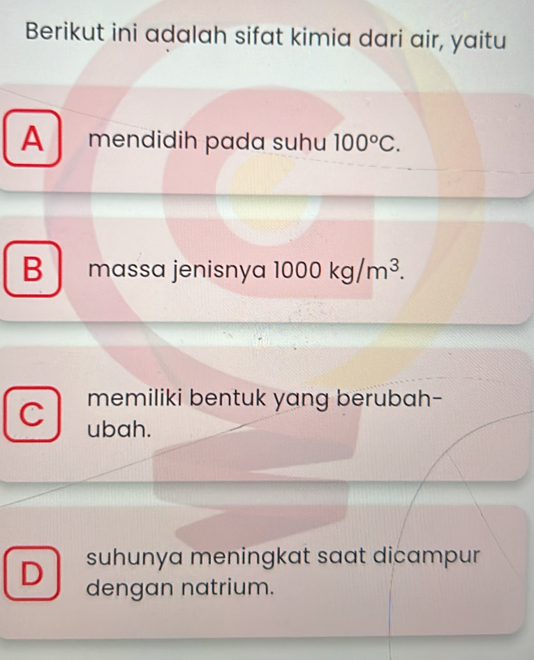 Berikut ini adalah sifat kimia dari air, yaitu
A mendidih pada suhu 100°C.
B massa jenisnya 1000kg/m^3. 
memiliki bentuk yang berubah-
C ubah.
suhunya meningkat saat dicampur
D dengan natrium.