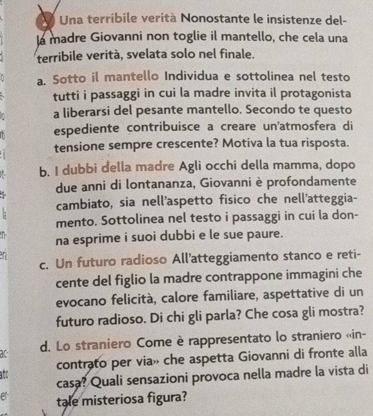 Una terribile verità Nonostante le insistenze del- 
la madre Giovanni non toglie il mantello, che cela una 
terribile verità, svelata solo nel finale. 
a. Sotto il mantello Individua e sottolinea nel testo 
tutti i passaggi in cui la madre invita il protagonista 
I a liberarsi del pesante mantello. Secondo te questo 
n espediente contribuisce a creare un'atmosfera di 
tensione sempre crescente? Motiva la tua risposta. 
b. I dubbi della madre Agli occhi della mamma, dopo 
5 due anni di lontananza, Giovanni è profondamente 
cambiato, sia nell'aspetto fisico che nell'atteggia- 
mento. Sottolinea nel testo i passaggi in cui la don- 
n na esprime i suoi dubbi e le sue paure. 
ra 
c. Un futuro radioso All'atteggiamento stanco e reti- 
cente del figlio la madre contrappone immagini che 
evocano felicità, calore familiare, aspettative di un 
futuro radioso. Di chi gli parla? Che cosa gli mostra? 
ac d. Lo straniero Come è rappresentato lo straniero «in- 
ato contrato per via» che aspetta Giovanni di fronte alla 
casa? Quali sensazioni provoca nella madre la vista di 
er tale misteriosa figura?