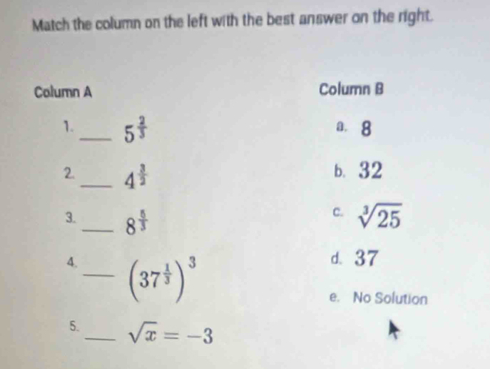 Match the column on the left with the best answer on the right.
Column A Column B
1._ 5^(frac 2)3 a. 8
2._ 4^(frac 3)2
b. 32
c.
3._ 8^(frac 5)3 sqrt[3](25)
4._ (37^(frac 1)3)^3
d. 37
e. No Solution
5._ sqrt(x)=-3