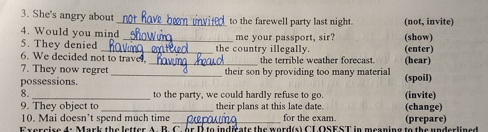 She's angry about 
_to the farewell party last night. (not, invite) 
4. Would you mind 
_me your passport, sir? (show) 
5. They denied _the country illegally. (enter) 
6. We decided not to travel, _the terrible weather forecast. (hear) 
7. They now regret _their son by providing too many material 
possessions. (spoil) 
8. _to the party, we could hardly refuse to go. (invite) 
9. They object to _their plans at this late date. (change) 
10. Mai doesn’t spend much time _for the exam. (prepare) 
Exercise 4: Mark the letter A. B. C. or D to indicate the word(s) CLOSEST in meaning to the underlined