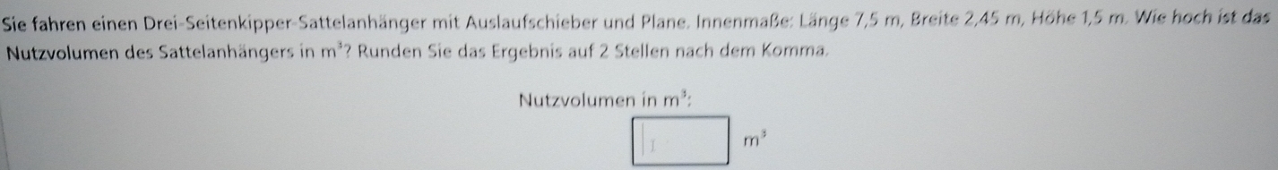 Sie fahren einen Drei-Seitenkipper-Sattelanhänger mit Auslaufschieber und Plane. Innenmaße: Länge 7,5 m, Breite 2,45 m, Höhe 1,5 m. Wie hoch ist das 
Nutzvolumen des Sattelanhängers in m^3 ? Runden Sie das Ergebnis auf 2 Stellen nach dem Komma. 
Nutzvolumen in m^3 :
m^3