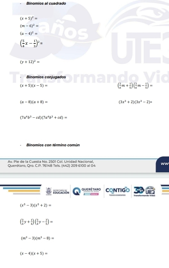 Binomios al cuadrado
(x+5)^2=
(m-6)^2=
(a-4)^2=
( 5/4 x- 1/3 )^2=
(y+12)^2=
Binomios conjugados
(x+5)(x-5)=
( 2/6 m+ 1/5 )( 2/6 m- 1/5 )=
(a-8)(a+8)=
(3x^3+2)(3x^3-2)=
(7a^4b^3-cd)(7a^4b^3+cd)=
Binomios con término común
Av. Pie de la Cuesta No. 2501 Col. Unidad Nacional,
WW
Querétaro, Qro. C.P. 76148 Tels. (442) 209 6100 al 04
Educación Secrstaría de querétaro CONTIGO
TODOS AWANZAMOS Transformando Vída=
(x^5-3)(x^5+2)=
( 3/4 y+ 1/4 )( 3/4 y- 3/5 )=
(m^3-3)(m^3-8)=
(x-4)(x+5)=