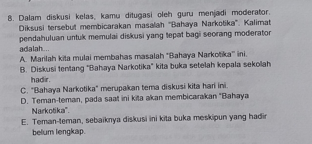 Dalam diskusi kelas, kamu ditugasi oleh guru menjadi moderator.
Diksusi tersebut membicarakan masalah “Bahaya Narkotika”. Kalimat
pendahuluan untuk memulai diskusi yang tepat bagi seorang moderator
adalah...
A. Marilah kita mulai membahas masalah “Bahaya Narkotika’ ini.
B. Diskusi tentang “Bahaya Narkotika” kita buka setelah kepala sekolah
hadir.
C. “Bahaya Narkotika” merupakan tema diskusi kita hari ini.
D. Teman-teman, pada saat ini kita akan membicarakan “Bahaya
Narkotika”.
E. Teman-teman, sebaiknya diskusi ini kita buka meskipun yang hadir
belum lengkap.