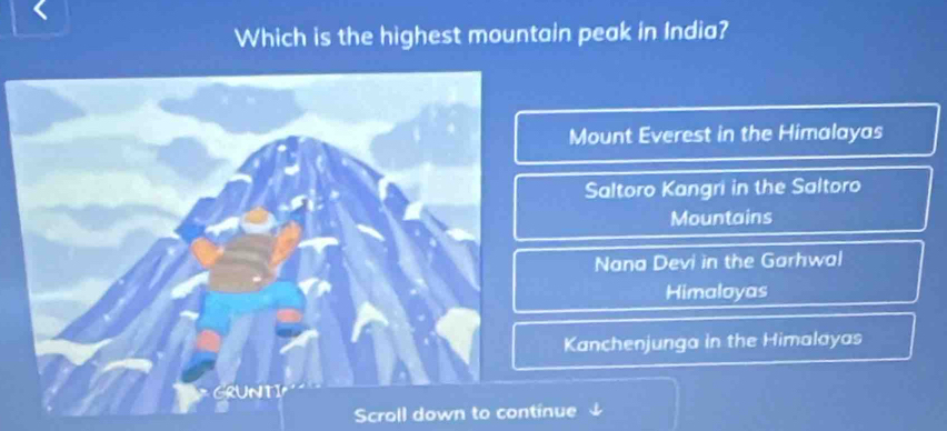 Which is the highest mountain peak in India?
Mount Everest in the Himalayas
Saltoro Kangri in the Saltoro
Mountains
Nana Devi in the Garhwal
Himaloyas
Kanchenjunga in the Himalayas
Scroll down to continue