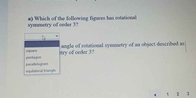 Which of the following figures has rotational
symmetry of order 3?
angle of rotational symmetry of an object described as
square try of order 3?
pentagon
parallelogram
equilateral triangle
1 1 2 3