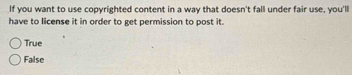 If you want to use copyrighted content in a way that doesn't fall under fair use, you'll
have to license it in order to get permission to post it.
True
False