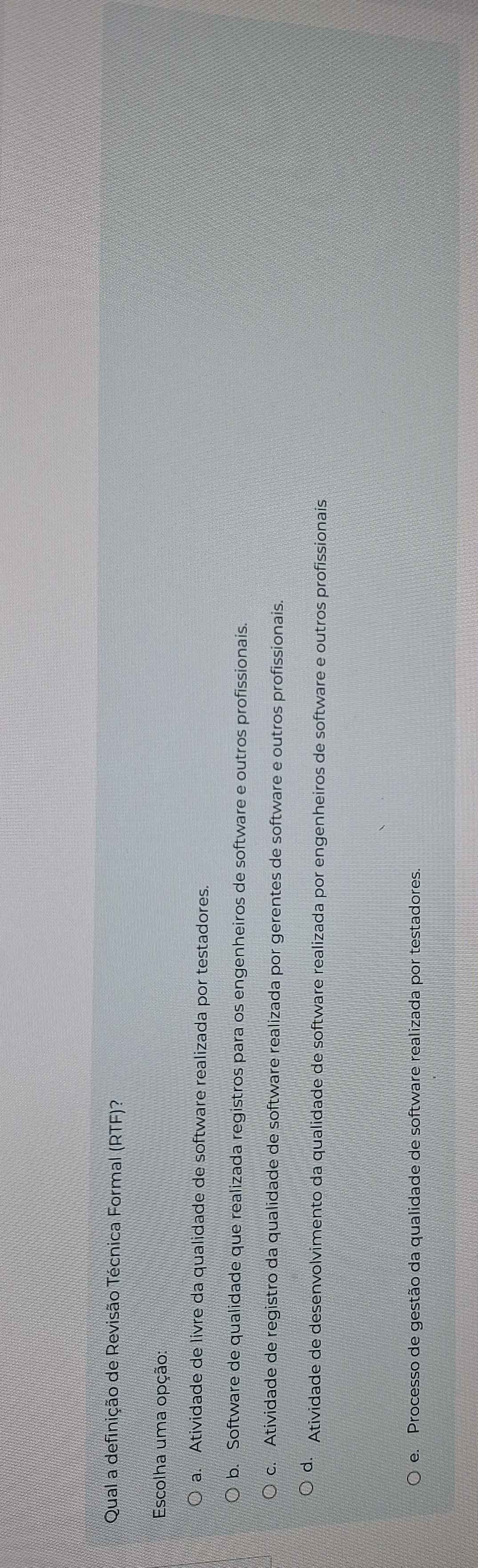Qual a definição de Revisão Técnica Formal (RTF)?
Escolha uma opção:
a. Atividade de livre da qualidade de software realizada por testadores.
b. Software de qualidade que realizada registros para os engenheiros de software e outros profissionais.
c. Atividade de registro da qualidade de software realizada por gerentes de software e outros profissionais.
d. Atividade de desenvolvimento da qualidade de software realizada por engenheiros de software e outros profissionais
e. Processo de gestão da qualidade de software realizada por testadores