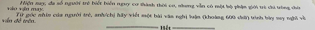 Hiện nay, đa số người trẻ biết biến nguy cơ thành thời cơ, nhưng vẫn có một bộ phận giới trẻ chi trông chờ 
vào vận may. 
Từ góc nhìn của người trẻ, anh/chị hãy viết một bài văn nghị luận (khoảng 600 chữ) trình bày suy nghĩ về 
vấn đề trên. Hết