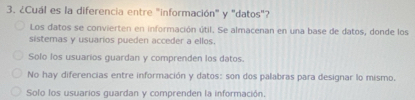 ¿Cuál es la diferencia entre "información" y "datos"?
Los datos se convierten en información útil. Se almacenan en una base de datos, donde los
sistemas y usuarios pueden acceder a ellos.
Solo los usuarios guardan y comprenden los datos.
No hay diferencias entre información y datos: son dos palabras para designar lo mismo.
Solo los usuarios guardan y comprenden la información.