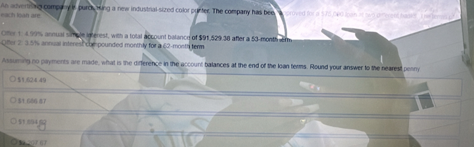 An advertishig company is purchasing a new industrial-sized color printer. The company has been approved for a $75,000 loan at two different banks. The terms
each loan are.
Offer 1: 4.99% annual simple interest, with a total account balance of $91,529.38 after a 53-month term
Offer 2: 3.5% annual interest compounded monthly for a 62-month term
Assuming no payments are made, what is the difference in the account balances at the end of the loan terms. Round your answer to the nearest penny
$1,624:49
$1.686.87
$1.694
$2:207.67