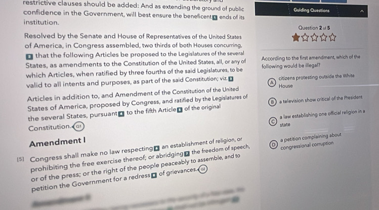 restrictive clauses should be added: And as extending the ground of public Guiding Questions ^
confidence in the Government, will best ensure the beneficent ends of its
institution.
Question 2 of 5
Resolved by the Senate and House of Representatives of the United States
of America, in Congress assembled, two thirds of both Houses concurring,
that the following Articles be proposed to the Legislatures of the several
States, as amendments to the Constitution of the United States, all, or any of According to the first amendment, which of the
which Articles, when ratified by three fourths of the said Legislatures, to be following would be illegal?
valid to all intents and purposes, as part of the said Constitution; viz. citizens protesting outside the White
A
Articles in addition to, and Amendment of the Constitution of the United House
States of America, proposed by Congress, and ratified by the Legislatures of
the several States, pursuant to the fifth Article of the original B) a television show critical of the President
a law establishing one official religion in a
C
Constitution. fa
Amendment I state
[5] Congress shall make no law respecting_ an establishment of religion, or a petition complaining about
prohibiting the free exercise thereof; or abridging₹ the freedom of speech, D congressional corruption
or of the press; or the right of the people peaceably to assemble, and to
petition the Government for a redress of grievances.