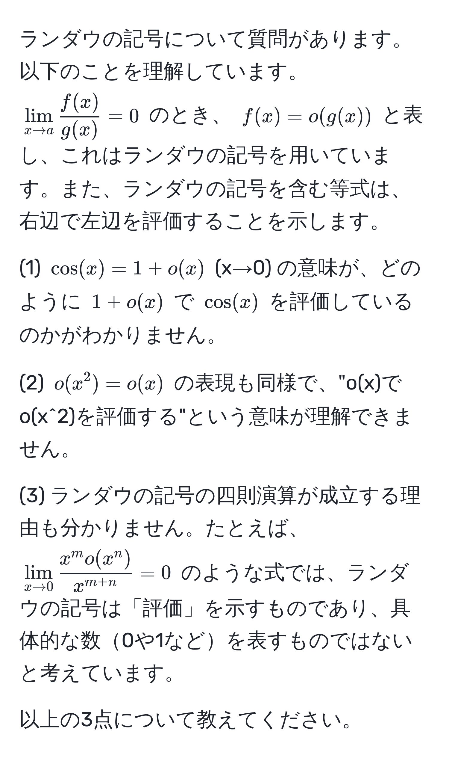 ランダウの記号について質問があります。以下のことを理解しています。  
(lim_x to a  f(x)/g(x)  = 0) のとき、 (f(x) = o(g(x))) と表し、これはランダウの記号を用いています。また、ランダウの記号を含む等式は、右辺で左辺を評価することを示します。

(1) ( cos(x) = 1 + o(x) ) (x→0) の意味が、どのように (1 + o(x)) で (cos(x)) を評価しているのかがわかりません。

(2) (o(x^(2) = o(x)) の表現も同様で、"o(x)でo(x^2)を評価する"という意味が理解できません。

(3) ランダウの記号の四則演算が成立する理由も分かりません。たとえば、(lim_x to 0) fracx^(m o(x^n))x^(m+n) = 0) のような式では、ランダウの記号は「評価」を示すものであり、具体的な数0や1などを表すものではないと考えています。

以上の3点について教えてください。