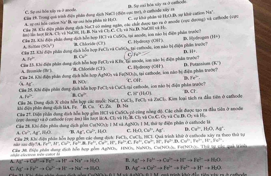C. Sự oxi hóa xảy ra ở anode. D. Sự oxi hóa xảy ra ở cathode.
Câu 19. Trong quá trình điện phân dung dịch NaCl (điện cực trơ), ở cathode xảy ra
A. sự oxi hóa cation N la*B. sự oxi hóa phân tử H_2O. C. sự khử phân tử H_2O.D. sự khử cation Na^+
Câu 20. Khi điện phân dung dịch NaCl có màng ngăn, các chất được tạo ra ở anode (cực dương) và cathode (cực
âm) lần lượt la:A.Cl_2 và NaOH , Ⅰ [2,B. Na và Cl_2.C.Cl_2 và Na.D. NaOH và H_2.
Câu 21. Khi điện phân dung dịch hỗn hợp HCl và CuSO_4 , tại anode, ion nào bị điện phân trước?
A. Sulfate (SO_4^((2-)) B. Chloride 10^circ) L C. Hydroxy (OH·). D. Hydrogen (H+)
Câu 22. Khi điện phân dung dịch hỗn hợp FeCl_3 và CuSO_4, tại cathode, ion nào bị điện phân trước?
A. Fe^(2+). D. H+.
B. Cu^(2+)
C Fe^(3+).
Câu 23. Khi điện phân dung dịch hỗn hợp FeCl_2 và KBr :, tại anode, ion nào bị điện phân trước?
A. Bromide (Br). B. Chloride (Cl´). C. Hydroxy (OH²). D. Potassium (K*)
Câu 24. Khi điện phân dung dịch hỗn hợp AgNO_3 và Fe(NO_3)_3 , tại cathode, ion nào bị điện phân trước?
/A. Ag^+.
B. NONO_. C. OH . D. Fe^(3+).
Câu 25. Khi điện phân dung dịch hỗn hợp FeCl_2 và CuCl₂ tại cathode, ion nào bị điện phân trước?
A. Fe^(2+). B. Cu^(2+). C. H^+(H_2O). D. Cl.
Câu 26. Dung dịch X chứa hỗn hợp các muối: NaCl,CuCl_2, .FeCl_3 và ZnCl_2. Kim loại tách ra đầu tiên ở cathode
khi điện phân dung dịch làA. Fe. *B. Cu. C. Zn. D. Na
Câu 27. Điện phân dung dịch hỗn hợp gồm HC l và CuSO_4 có cùng nồng độ. Các chất được tạo ra đầu tiên ở anode
(cực dương) và ở cathode (cực âm) lần lượt la:A.Cl_2 và H_2.B.Cl_2 và Cu.C. O_2 và Cu.D.O_2 và H_2.
Câu 28. Khi điện phân dung dịch gồm Cu(NO_3)_21M và AgNO_31M , thứ tự điện phân ở cathode là
A. Cu^(2+),Ag^+,H_2O. B. Ag^+,Cu^(2+),H_2O. C. H_2O,Cu^(2+),Ag^+. D. Cu^(2+),H_2O,Ag^+.
Câu 29. Khi điện phân hỗn hợp gồm các dung dịch: FeCl₃, CuCl₂, HCl. Quá trình khử ở cathode xảy ra theo thứ tự
nào sau đây A Fe^(2+),H^+,Cu^(2+),Fe^(3+).B.Fe^(3+),Cu^(2+),H^+,Fe^(3+).C. Fe^(3+),Cu^(2+),H^+,Fe^(2+).D.Cu^(2+),Fe^(3+),H^+,Fe^(2+).
Câu 30. Điện phân dung dịch hỗn hợp gồm AgNO_3,HNO_3,NaNO_3,Cu(NO_3)_2,Fe(NO_3)_3. Thứ tự các quả trình
nhận electron trên catot là
A. Ag^+to Cu^(2+)to Fe^(3+)to H^+to Na^+to H_2O. B. Ag^+to Fe^(3+)to Cu^(2+)to H^+to Fe^(2+)to H_2O.
C. Ag^+to Fe^(3+)to Cu^(2+)to H^+to Na^+to H_2O. D. Ag^+to Cu^(2+)to Fe^(3+)to Fe^(2+)to H^+to H_2O.
1 Khi điân nhân dung Cu(X)2TO_)01) và AgNO 0 1 M, quá trình khử đầu tiên xảy ra ở cathode