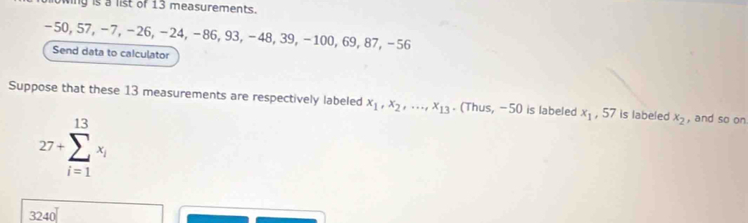 y is a list of 13 measurements.
-50, 57, −7, −26, −24, −86, 93, −48, 39, −100, 69, 87, −56
Send data to calculator 
Suppose that these 13 measurements are respectively labeled x_1, x_2,..., x_13. (Thus, -50 is labeled x_1 , 57 is labeled x_2 , and so on
27+sumlimits _(i=1)^(13)x_i
3240