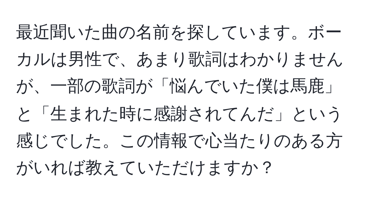 最近聞いた曲の名前を探しています。ボーカルは男性で、あまり歌詞はわかりませんが、一部の歌詞が「悩んでいた僕は馬鹿」と「生まれた時に感謝されてんだ」という感じでした。この情報で心当たりのある方がいれば教えていただけますか？