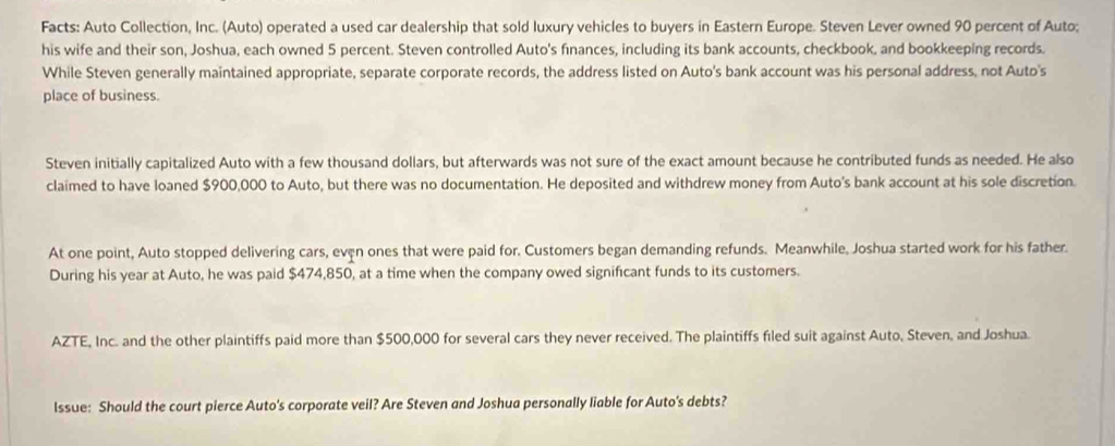 Facts: Auto Collection, Inc. (Auto) operated a used car dealership that sold luxury vehicles to buyers in Eastern Europe. Steven Lever owned 90 percent of Auto; 
his wife and their son, Joshua, each owned 5 percent. Steven controlled Auto's finances, including its bank accounts, checkbook, and bookkeeping records. 
While Steven generally maintained appropriate, separate corporate records, the address listed on Auto's bank account was his personal address, not Auto's 
place of business. 
Steven initially capitalized Auto with a few thousand dollars, but afterwards was not sure of the exact amount because he contributed funds as needed. He also 
claimed to have loaned $900,000 to Auto, but there was no documentation. He deposited and withdrew money from Auto's bank account at his sole discretion. 
At one point, Auto stopped delivering cars, even ones that were paid for. Customers began demanding refunds. Meanwhile, Joshua started work for his father. 
During his year at Auto, he was paid $474,850, at a time when the company owed significant funds to its customers. 
AZTE, Inc. and the other plaintiffs paid more than $500,000 for several cars they never received. The plaintiffs filed suit against Auto, Steven, and Joshua. 
Issue: Should the court pierce Auto's corporate veil? Are Steven and Joshua personally liable for Auto's debts?