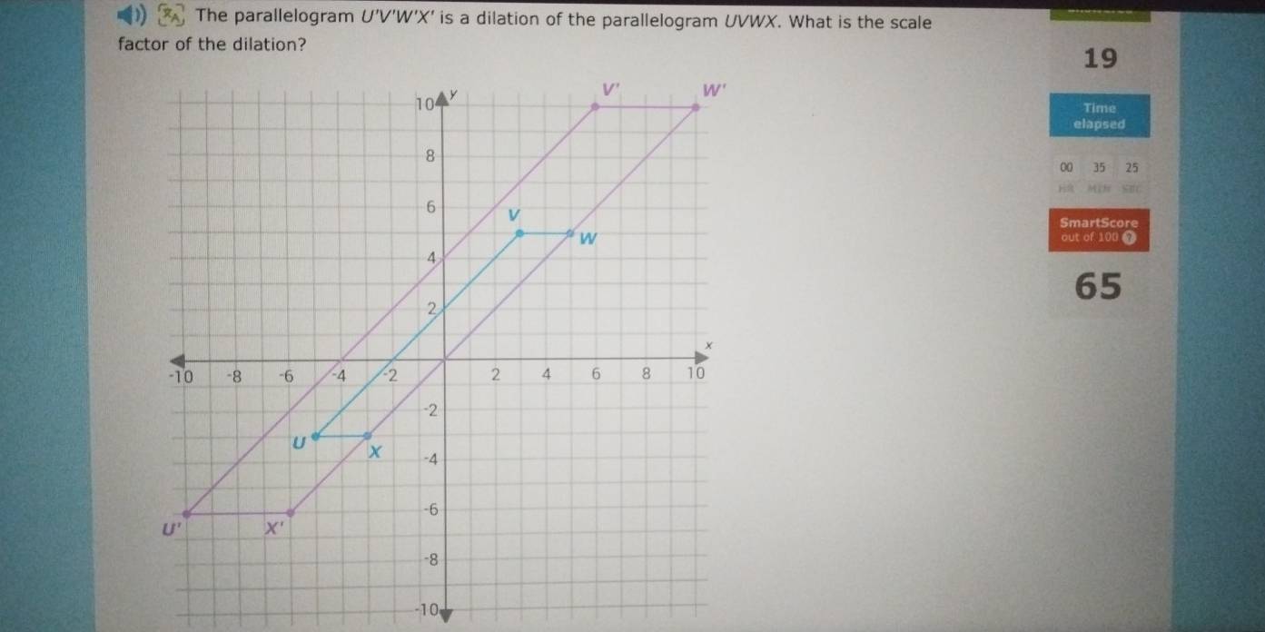 The parallelogram U'V'W'X' is a dilation of the parallelogram UVWX. What is the scale
factor of the dilation?
19
Time
elapsed
00 35 25
    
SmartScore
out of 100 7
65