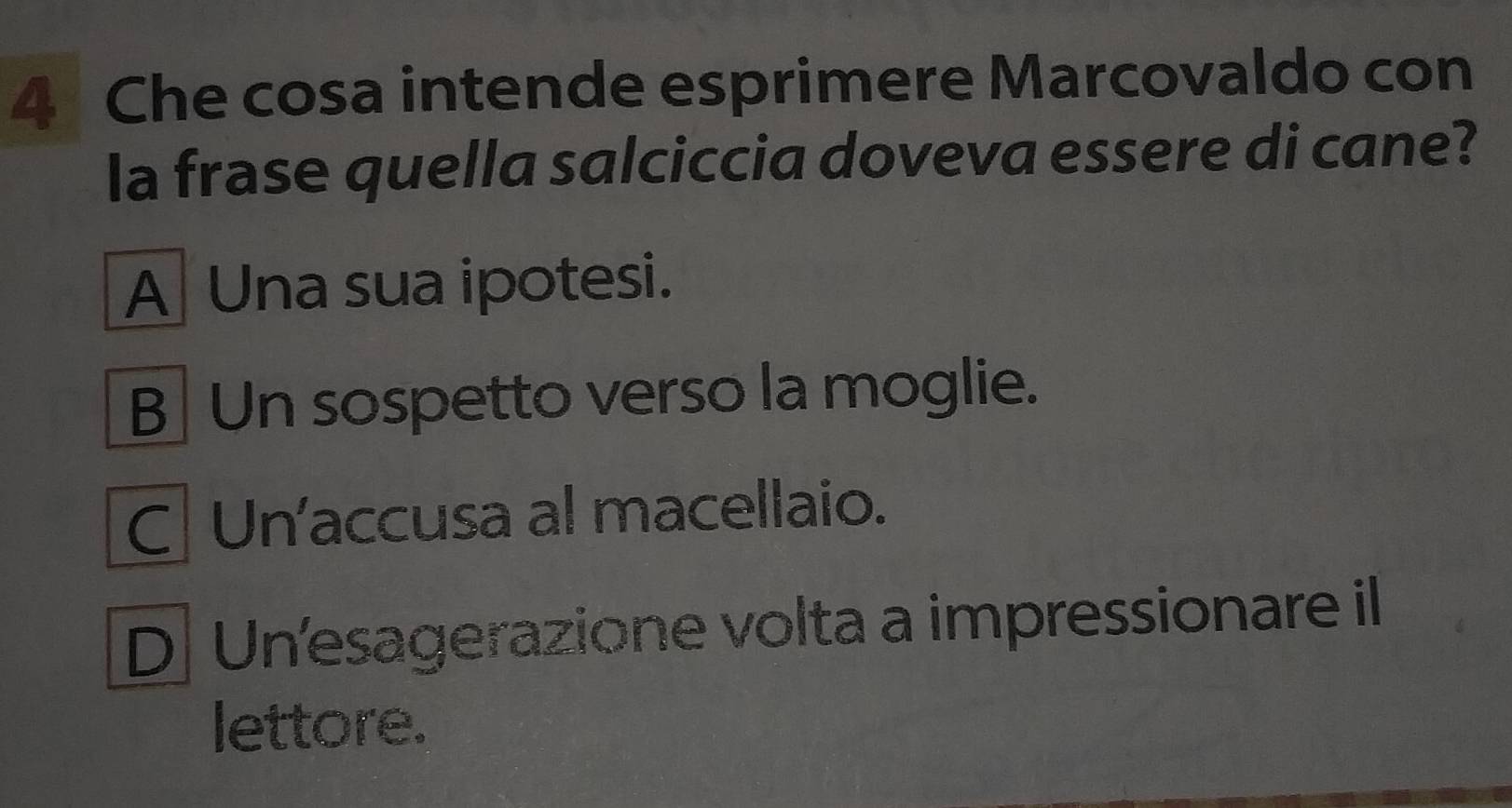 Che cosa intende esprimere Marcovaldo con
la frase quella salciccia doveva essere di cane?
A Una sua ipotesi.
B] Un sospetto verso la moglie.
C| Un'accusa al macellaio.
D Un'esagerazione volta a impressionare il
lettore.