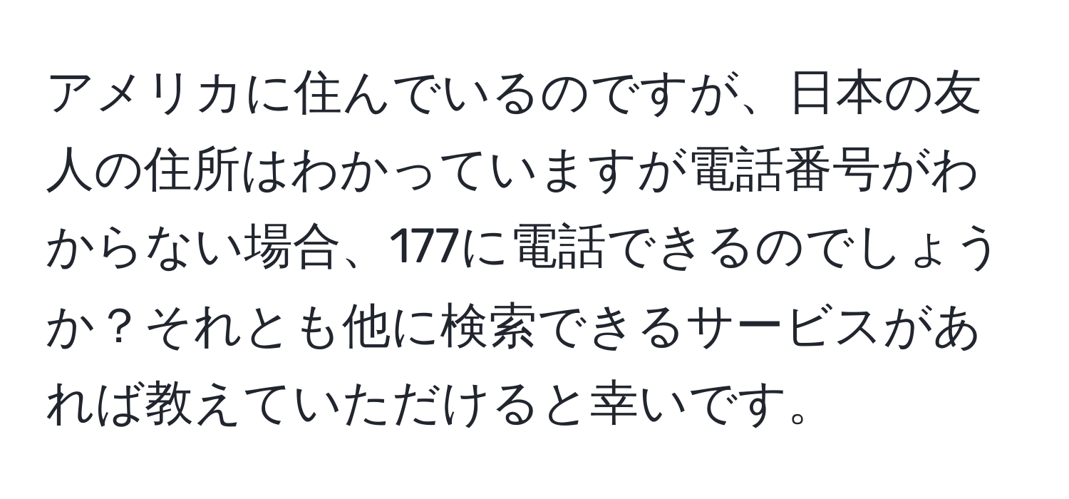 アメリカに住んでいるのですが、日本の友人の住所はわかっていますが電話番号がわからない場合、177に電話できるのでしょうか？それとも他に検索できるサービスがあれば教えていただけると幸いです。