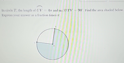 In circle T, the length of widehat UV=4π and m∠ UTV=90°. Find the area shaded below. 
Express your answer as a fraction times π.