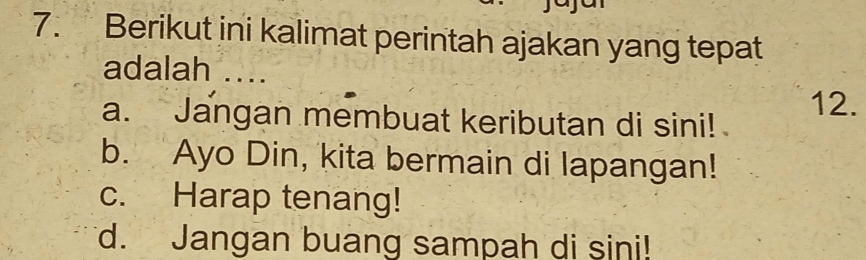 Berikut ini kalimat perintah ajakan yang tepat
adalah ....
a. Jangan membuat keributan di sini! 12.
b. Ayo Din, kita bermain di lapangan!
c. Harap tenang!
d. Jangan buang sampah di sini!