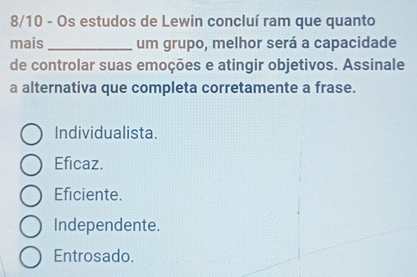 8/10 - Os estudos de Lewin concluí ram que quanto
mais _um grupo, melhor será a capacidade
de controlar suas emoções e atingir objetivos. Assinale
a alternativa que completa corretamente a frase.
Individualista.
Eficaz.
Eficiente.
Independente.
Entrosado.