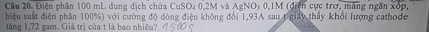 Điện phân 100 mL dung dịch chứa CuSO4 0,2M và AgNO₃ 0,1M (điện cực trơ, màng ngăn xốp, 
hiệu suất điện phân 100%) với cường độ dòng điện không đổi 1,93A sau t giây thấy khối lượng cathode 
tăng 1,72 gam. Giá trị của t là bao nhiêu?