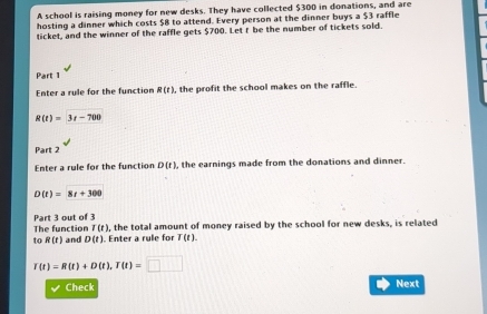 A school is raising money for new desks. They have collected $300 in donations, and are 
hosting a dinner which costs $8 to attend. Every person at the dinner buys a $3 raffle 
ticket, and the winner of the raffle gets $700. Let t be the number of tickets sold. 
Part 1 
Enter a rule for the function R(t) , the profit the school makes on the raffle.
R(t)=3t-700
Part 2 
Enter a rule for the function D(t) , the earnings made from the donations and dinner.
D(t)=8t+300
Part 3 out of 3
T(t) , the total amount of money raised by the school for new desks, is related 
The function and D(t). Enter a rule for T(t). 
to R(t)
T(t)=R(t)+D(t), T(t)=□
Check 
Next