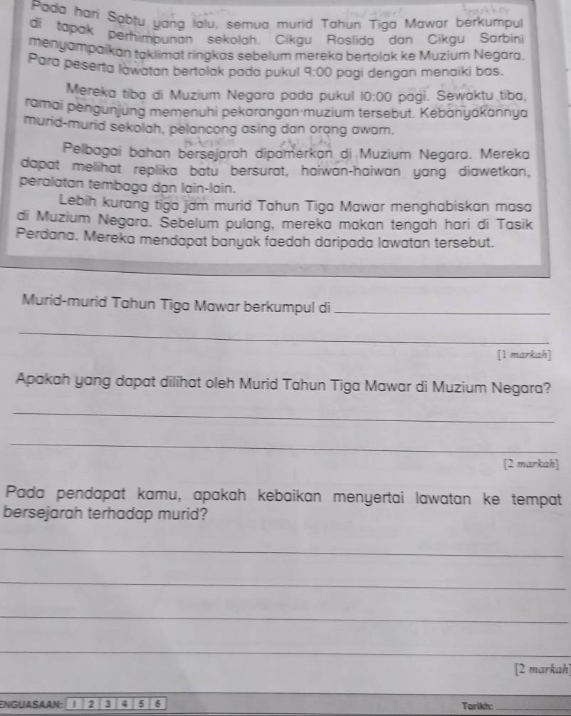 Pada hari Sabtu yang lalu, semua murid Tahun Tiga Mawar berkumpul 
di tapak perhimpunan sekolah. Cikgu Roslida dan Cikgu Sarbini 
menyampaikan taklimat ringkas sebelum mereka bertolak ke Muzium Negara. 
Para peserta lawatan bertolak pada pukul 9:00 pagi dengan menaiki bas. 
Mereka tiba di Muzium Negara pada pukul 10:00 pagi. Sewaktu tiba, 
ramai pengunjung memenuhi pekarangan·muzium tersebut. Kebanyákännya 
murid-murid sekolah, pelancong asing dan orang awam. 
Pelbagai bahan bersejarah dipamerkan di Muzium Negara. Mereka 
dapat melihat replika batu bersurat, haiwan-haiwan yang diawetkan, 
peralatan tembaga dạn lain-lain. 
Lebih kurang tiga jam murid Tahun Tiga Mawar menghabiskan masa 
di Muzium Negara. Šebelum pulang, mereka makan tengah hari di Tasik 
Perdana. Mereka mendapat banyak faedah daripada lawatan tersebut. 
Murid-murid Tahun Tiga Mawar berkumpul di_ 
_ 
[1 markah] 
Apakah yang dapat dilihat oleh Murid Tahun Tiga Mawar di Muzium Negara? 
_ 
_ 
[2 markah] 
Pada pendapat kamu, apakah kebaikan menyertai lawatan ke tempat 
bersejarah terhadap murid? 
_ 
_ 
_ 
_ 
[2 markah] 
ENGUASAAN: 2 3 3 5 6 Tarikh:_